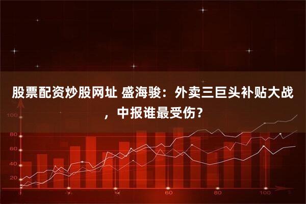 股票配资炒股网址 盛海骏：外卖三巨头补贴大战，中报谁最受伤？