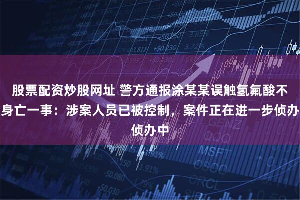 股票配资炒股网址 警方通报涂某某误触氢氟酸不幸身亡一事：涉案人员已被控制，案件正在进一步侦办中