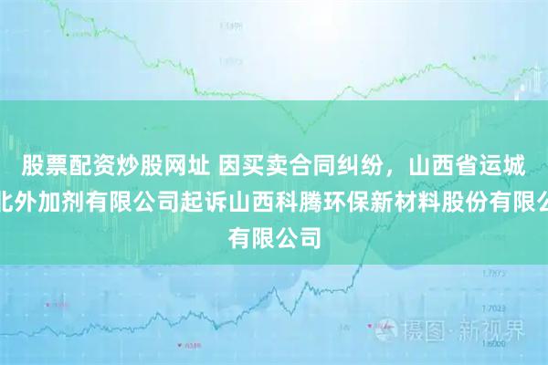 股票配资炒股网址 因买卖合同纠纷，山西省运城城北外加剂有限公司起诉山西科腾环保新材料股份有限公司