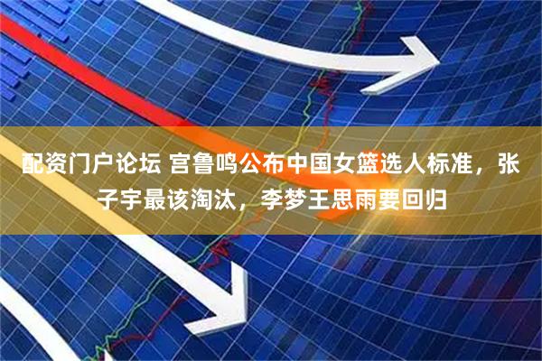配资门户论坛 宫鲁鸣公布中国女篮选人标准，张子宇最该淘汰，李梦王思雨要回归