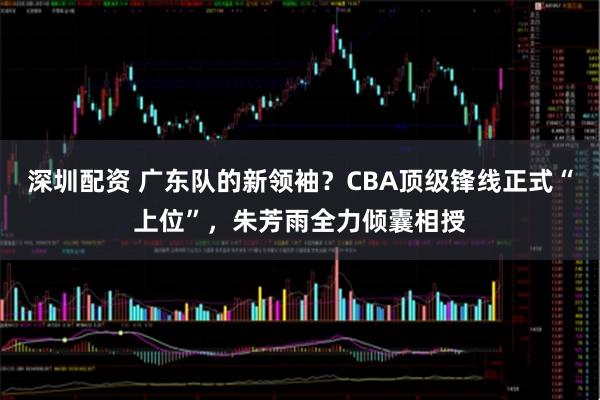 深圳配资 广东队的新领袖？CBA顶级锋线正式“上位”，朱芳雨全力倾囊相授