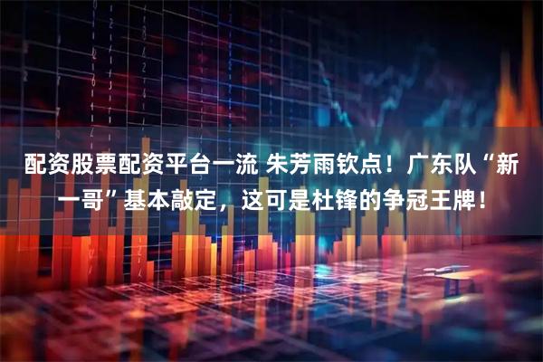 配资股票配资平台一流 朱芳雨钦点！广东队“新一哥”基本敲定，这可是杜锋的争冠王牌！