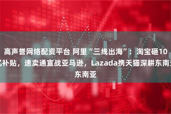 高声誉网络配资平台 阿里“三线出海”：淘宝砸10亿补贴，速卖通宣战亚马逊，Lazada携天猫深耕东南亚