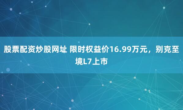 股票配资炒股网址 限时权益价16.99万元，别克至境L7上市
