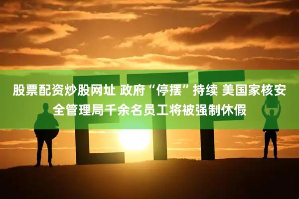 股票配资炒股网址 政府“停摆”持续 美国家核安全管理局千余名员工将被强制休假