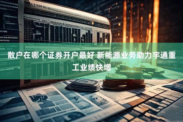 散户在哪个证券开户最好 新能源业务助力宇通重工业绩快增
