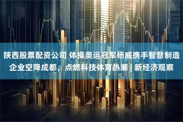 陕西股票配资公司 体操奥运冠军杨威携手智慧制造企业空降成都，点燃科技体育热潮 | 新经济观察