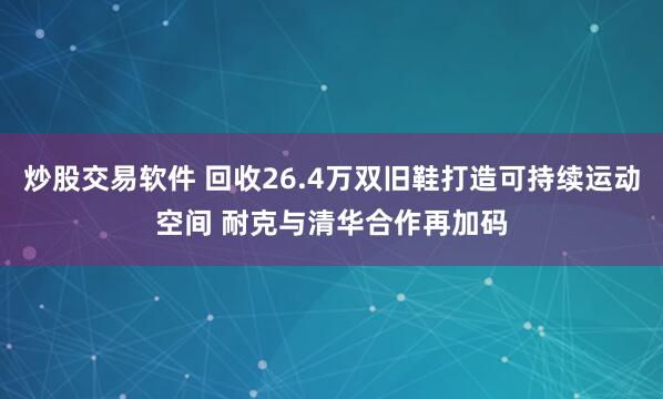 炒股交易软件 回收26.4万双旧鞋打造可持续运动空间 耐克与清华合作再加码