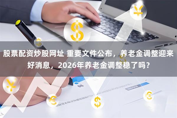股票配资炒股网址 重要文件公布，养老金调整迎来好消息，2026年养老金调整稳了吗？
