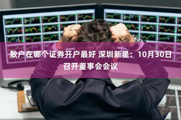 散户在哪个证券开户最好 深圳新星：10月30日召开董事会会议