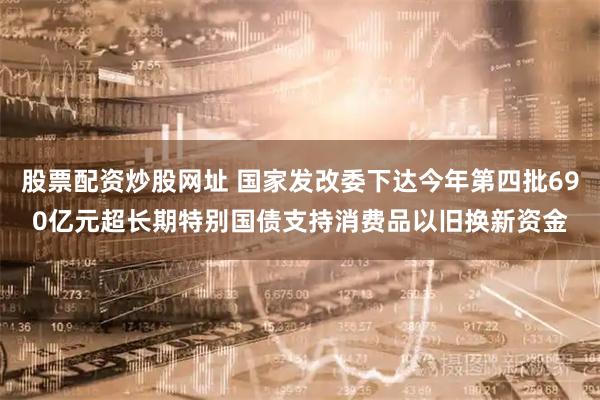 股票配资炒股网址 国家发改委下达今年第四批690亿元超长期特别国债支持消费品以旧换新资金