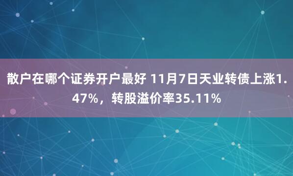 散户在哪个证券开户最好 11月7日天业转债上涨1.47%，转股溢价率35.11%