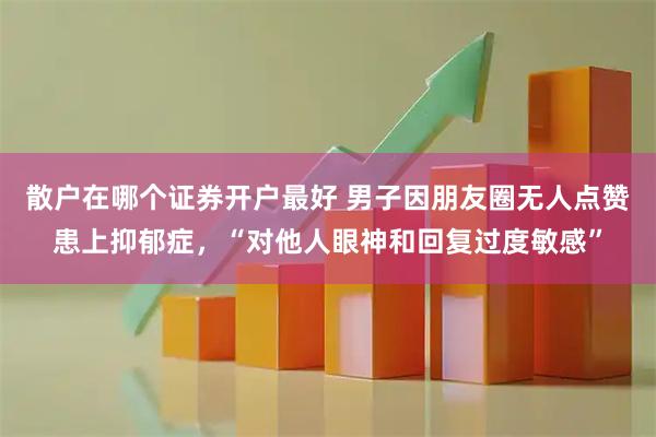 散户在哪个证券开户最好 男子因朋友圈无人点赞患上抑郁症，“对他人眼神和回复过度敏感”