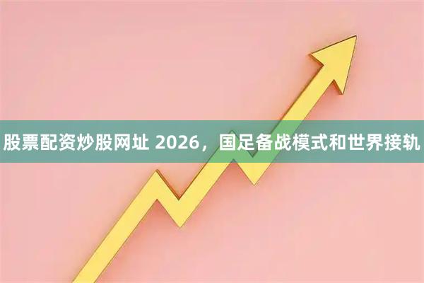 股票配资炒股网址 2026，国足备战模式和世界接轨