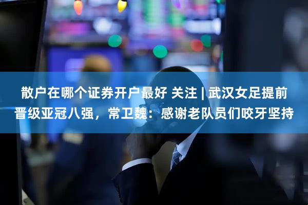 散户在哪个证券开户最好 关注 | 武汉女足提前晋级亚冠八强，常卫魏：感谢老队员们咬牙坚持