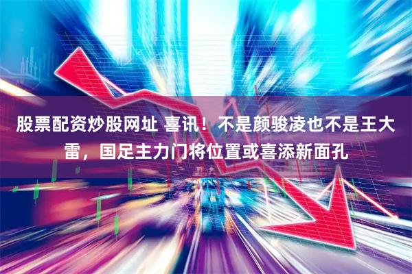 股票配资炒股网址 喜讯!不是颜骏凌也不是王大雷,国足主力门将位置或喜添新面孔