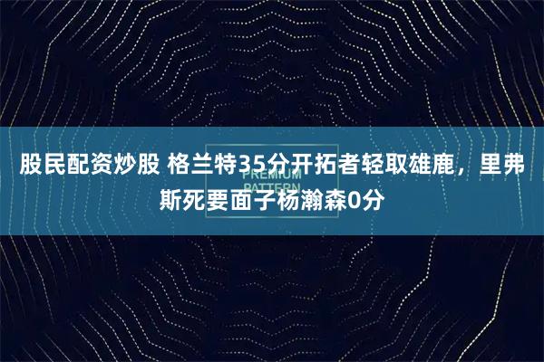 股民配资炒股 格兰特35分开拓者轻取雄鹿，里弗斯死要面子杨瀚森0分