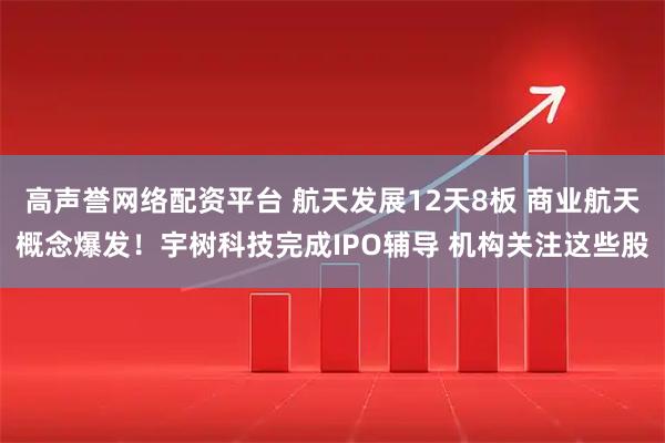 高声誉网络配资平台 航天发展12天8板 商业航天概念爆发！宇树科技完成IPO辅导 机构关注这些股