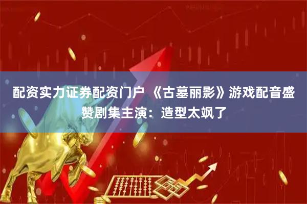 配资实力证券配资门户 《古墓丽影》游戏配音盛赞剧集主演：造型太飒了