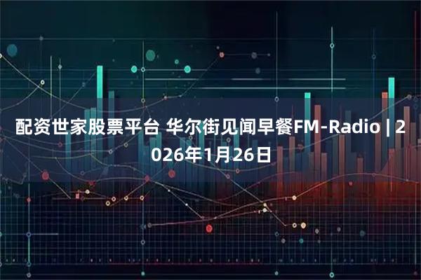 配资世家股票平台 华尔街见闻早餐FM-Radio | 2026年1月26日