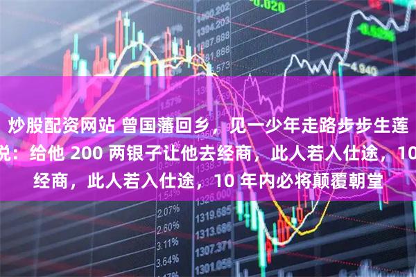 炒股配资网站 曾国藩回乡，见一少年走路步步生莲，饭后他悄对儿子说：给他 200 两银子让他去经商，此人若入仕途，10 年内必将颠覆朝堂