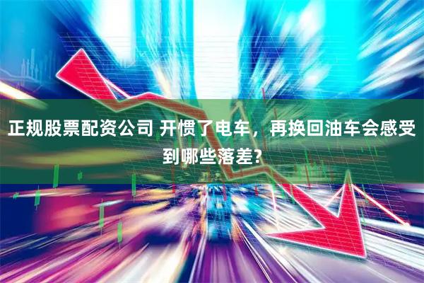 正规股票配资公司 开惯了电车，再换回油车会感受到哪些落差?