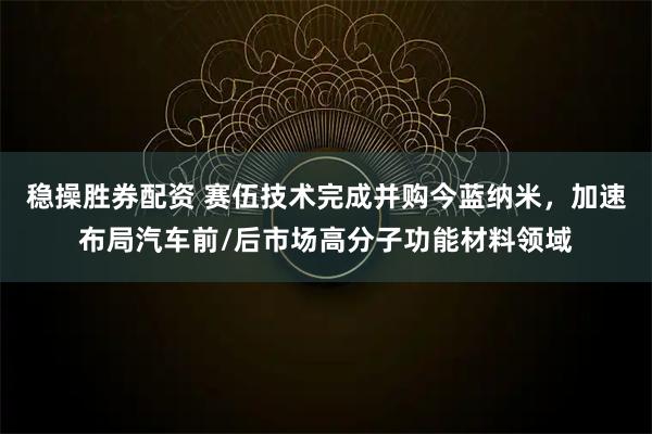 稳操胜券配资 赛伍技术完成并购今蓝纳米，加速布局汽车前/后市场高分子功能材料领域