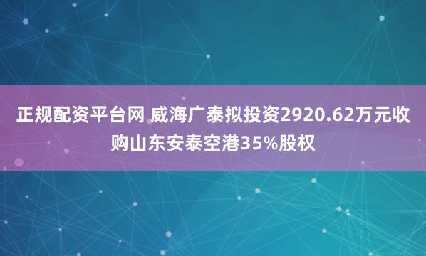 正规配资平台网 威海广泰拟投资2920.62万元收购山东安泰空港35%股权