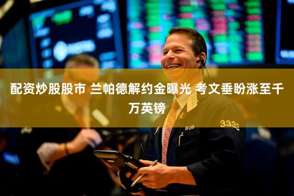配资炒股股市 兰帕德解约金曝光 考文垂盼涨至千万英镑
