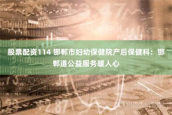 股票配资114 邯郸市妇幼保健院产后保健科：邯郸道公益服务暖人心