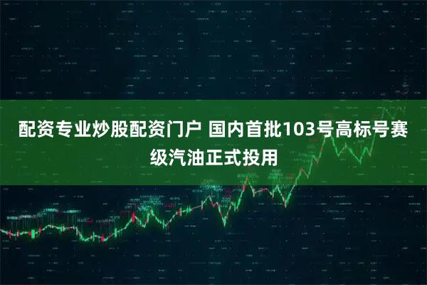 配资专业炒股配资门户 国内首批103号高标号赛级汽油正式投用