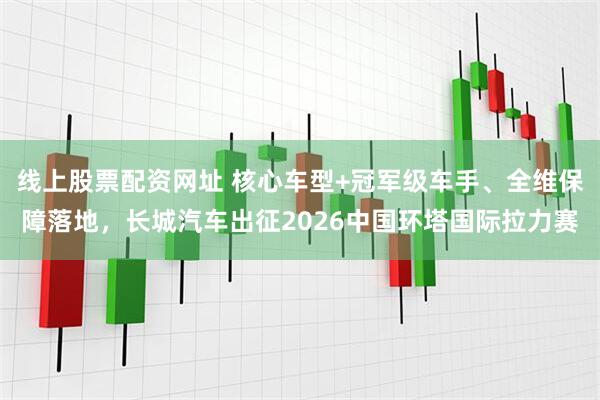 线上股票配资网址 核心车型+冠军级车手、全维保障落地,长城汽车出征2026中国环塔国际拉力赛